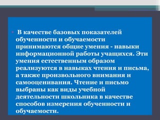 • В качестве базовых показателей
обученности и обучаемости
принимаются общие умения - навыки
информационной работы учащихся. Эти
умения естественным образом
реализуются в навыках чтения и письма,
а также произвольного внимания и
самооценивания. Чтение и письмо
выбраны как виды учебной
деятельности школьника в качестве
способов измерения обученности и
обучаемости.
 