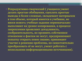 • Репродуктивно-творческий ( учащиеся умеют
делать простые обобщения, сцеплять простые
выводы в более сложные, овладевают материалом
в том объеме, который имеется в учебнике, не
внося нового; учебные задания первоначально
выполняют на уровне копирования, в процессе
закрепления проявляют догадливость,
сообразительность, но проявить собственное
отношение к фактам не могут, предпринимают
попытку открыть новое знание; принимают
участие в решении проблемы, но самостоятельно
преобразовать её не могут, умеют работать с
несколькими информационными источниками).
 