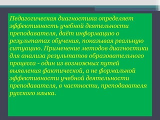 Педагогическая диагностика определяет
эффективность учебной деятельности
преподавателя, даёт информацию о
результатах обучения, показывая реальную
ситуацию. Применение методов диагностики
для анализа результатов образовательного
процесса - один из возможных путей
выявления фактической, а не формальной
эффективности учебной деятельности
преподавателя, в частности, преподавателя
русского языка.
 