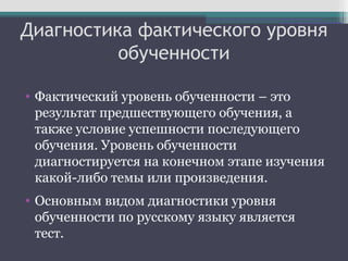 Диагностика фактического уровня
обученности
• Фактический уровень обученности – это
результат предшествующего обучения, а
также условие успешности последующего
обучения. Уровень обученности
диагностируется на конечном этапе изучения
какой-либо темы или произведения.
• Основным видом диагностики уровня
обученности по русскому языку является
тест.
 