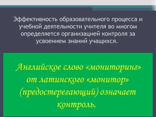 Эффективность образовательного процесса и
учебной деятельности учителя во многом
определяется организацией контроля за
усвоением знаний учащихся.
Английское слово «мониторинг»
от латинского «монитор»
(предостерегающий) означает
контроль.
 