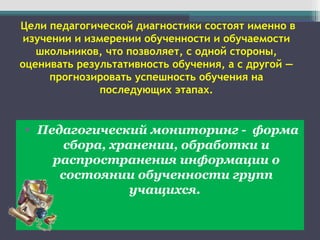 Цели педагогической диагностики состоят именно в
изучении и измерении обученности и обучаемости
школьников, что позволяет, с одной стороны,
оценивать результативность обучения, а с другой —
прогнозировать успешность обучения на
последующих этапах.
• Педагогический мониторинг - форма
сбора, хранении, обработки и
распространения информации о
состоянии обученности групп
учащихся.
 