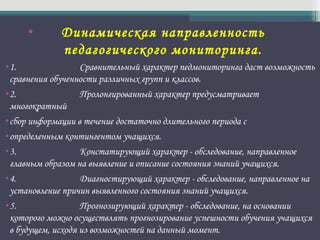 • Динамическая направленность
педагогического мониторинга.
•1. Сравнительный характер педмониторинга даст возможность
сравнения обученности различных групп и классов.
•2. Пролонгированный характер предусматривает
многократный
•сбор информации в течение достаточно длительного периода с
•определенным контингентом учащихся.
•3. Констатирующий характер - обследование, направленное
главным образом на выявление и описание состояния знаний учащихся.
•4. Диагностирующий характер - обследование, направленное на
установление причин выявленного состояния знаний учащихся.
•5. Прогнозирующий характер - обследование, на основании
которого можно осуществлять прогнозирование успешности обучения учащихся
в будущем, исходя из возможностей на данный момент.
 