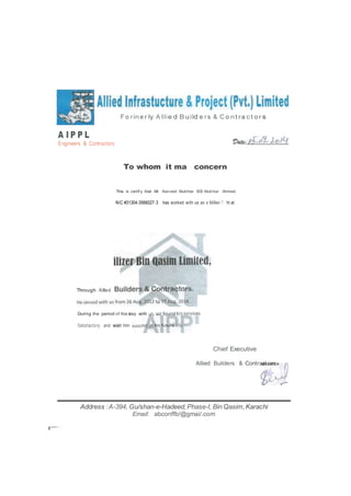A I P P L
Engineers & Contractors
F o rine r Iy A IIie d B uiId e rs & C o nt ra ct o r s
To whom it ma concern
This is certif y that Mr. Nav eed Mukhtar 5/0 Mukhtar Ahmed.
NIC #31304-3566027-3 has worked with us as a Millwr T ht at
During the period of his stay with
Satisfactory and wish him
Chief Executive
Allied Builders & Contractors
Address :A-394, Gu/shan-e-Hadeed,Phase-I, Bin Qasim,Karachi
Email: abconffb/@gmai/.com
Through Allled
 