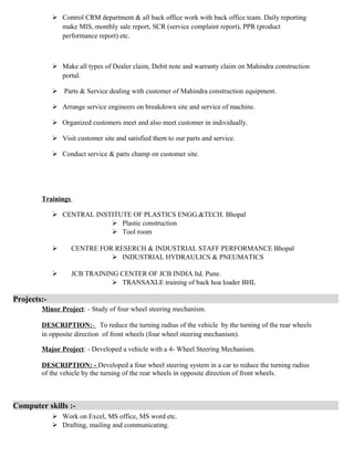  Control CRM department & all back office work with back office team. Daily reporting
make MIS, monthly sale report, SCR (service complaint report), PPR (product
performance report) etc.
 Make all types of Dealer claim, Debit note and warranty claim on Mahindra construction
portal.
 Parts & Service dealing with customer of Mahindra construction equipment.
 Arrange service engineers on breakdown site and service of machine.
 Organized customers meet and also meet customer in individually.
 Visit customer site and satisfied them to our parts and service.
 Conduct service & parts champ on customer site.
Trainings
 CENTRAL INSTITUTE OF PLASTICS ENGG.&TECH. Bhopal
 Plastic construction
 Tool room
 CENTRE FOR RESERCH & INDUSTRIAL STAFF PERFORMANCE Bhopal
 INDUSTRIAL HYDRAULICS & PNEUMATICS
 JCB TRAINING CENTER OF JCB INDIA ltd. Pune.
 TRANSAXLE training of back hoa loader BHL
Projects:-
Minor Project: - Study of four wheel steering mechanism.
DESCRIPTION:- To reduce the turning radius of the vehicle by the turning of the rear wheels
in opposite direction of front wheels (four wheel steering mechanism).
Major Project: - Developed a vehicle with a 4- Wheel Steering Mechanism.
DESCRIPTION: - Developed a four wheel steering system in a car to reduce the turning radius
of the vehicle by the turning of the rear wheels in opposite direction of front wheels.
Computer skills :-
 Work on Excel, MS office, MS word etc.
 Drafting, mailing and communicating.
 