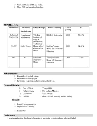  Work on Online DMS and portal.
 Make PPT and work in photoshop.
ACADEMICS:-
Examination Discipline/
Specialization
School/ College Board/ University Year of
passing
%
Bachelor of
Engineering
Mechanical
engineering
TRUBA
Institute of
Engg.&
Information
Technology
R.G.P.V. University 2010 70.04%
H.S.S.C Maths+Science Harda school
of education ,
Harda
MadhyaPradesh
Board of Secondary
Education
2006 72.02%
S.S.C S.S.C School for
excellence ,
Harda
MadhyaPradesh
Board of Secondary
Education
2004 73.3%
Achievements:-
 District level football player
 District level chess player
 Participate corporate cricket tournament and win.
Personal Details:-
 Date of Birth : 7th
-sep-1988
 Father’s Name : Mr. Mahesh Malviya
 Occupation : Govt. officer
 Hobbies : chess, football, dancing and net surfing.
Strength:-
 Friendly communication
 Organization/Planning
 Leadership
Declaration:
I hereby declare that the above information is true to the best of my knowledge and belief.
 