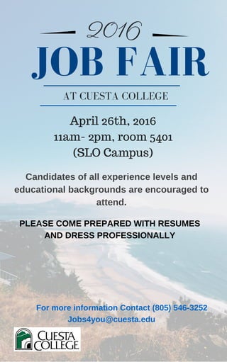2016
AT CUESTA COLLEGE
Candidates of all experience levels and
educational backgrounds are encouraged to
attend.
JOB FAIR
PLEASE COME PREPARED WITH RESUMES
AND DRESS PROFESSIONALLY
April 26th, 2016
11am- 2pm, room 5401
(SLO Campus)
For more information Contact (805) 546­3252
Jobs4you@cuesta.edu
 