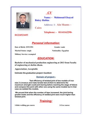 CV
Name: - Mahmoud Elsayed
Bakry Hablas
Address: 1- Ain Shams –
Cairo
Telephone: - 01141162290-
01224521693
Personal information:
Date of Birth: 29/9/1991 Gender: male
Marital Status: single Nationality: Egyptian
Military Service: exempted
EDUCATION:
Bachelor of mechanical production engineering at 2013 from Faculty
of engineering at shebin elkom.
Appreciation: Acceptable
Estimate the graduation project: Excellent
Domain of project:-
Test efficiency of twisted joint of two models of iron
size 2 Linnaeus and make tensile test at them to determine the
maximum strength could joint boring before reaching the stage of failure
and compare this joint with other one using the same models but in that
case we welded the models.
We proved that when the number of laps increased, the joint boring
greater loads and the efficiency of welded joint were much higher than
twisted joint.
Training:
1-Role welding gas course 2-Cnc course
 