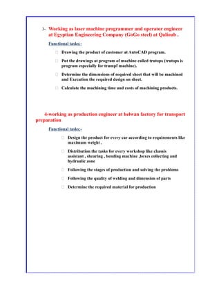 3- Working as laser machine programmer and operator engineer
at Egyptian Engineering Company (GoGo steel) at Qalioub .
Functional tasks:-
 Drawing the product of customer at AutoCAD program.
 Put the drawings at program of machine called trutops (trutops is
program especially for trumpf machine).
 Determine the dimensions of required sheet that will be machined
and Execution the required design on sheet.
 Calculate the machining time and costs of machining products.
4-working as production engineer at helwan factory for transport
preparation
Functional tasks:-
 Design the product for every car according to requirements like
maximum weight .
 Distribution the tasks for every workshop like chassis
assistant , shearing , bending machine ,boxes collecting and
hydraulic zone
 Following the stages of production and solving the problems
 Following the quality of welding and dimension of parts
 Determine the required material for production
 