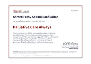 STATEMENT OF ACCOMPLISHMENT
Stanford University
Medical Director, Palliative Medicine
Clinical Assistant Professor, Oncology
Kavitha Ramchandran, MD
April 8, 2016
Ahmed Fathy Abdoul Raof Soltan
has successfully completed a free online offering of
Palliative Care Always
This course focused on skills in primary palliative care. Participants
learned strategies in communication, symptom assessment and
management, with the goal of improving quality of life for patients and
families. The participant completed all assessment questions,
submitted eight empathy reflections, and participated in four
discussions involving critical analysis of issues in palliative care.
PLEASE NOTE: SOME ONLINE COURSES MAY DRAW ON MATERIAL FROM COURSES TAUGHT ON-CAMPUS BUT THEY ARE NOT EQUIVALENT TO ON-CAMPUS COURSES. THIS STATEMENT DOES
NOT AFFIRM THAT THIS PARTICIPANT WAS ENROLLED AS A STUDENT AT STANFORD UNIVERSITY IN ANY WAY. IT DOES NOT CONFER A STANFORD UNIVERSITY GRADE, COURSE CREDIT OR
DEGREE, AND IT DOES NOT VERIFY THE IDENTITY OF THE PARTICIPANT.
Authenticity can be verified at https://verify.lagunita.stanford.edu/SOA/06d930a1caf04ad4b87778fdb86cfcab
 