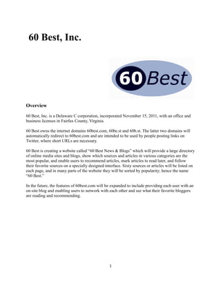 60 Best, Inc.
Overview
60 Best, Inc. is a Delaware C corporation, incorporated November 15, 2011, with an office and
business licenses in Fairfax County, Virginia.
60 Best owns the internet domains 60best.com, 60be.st and 60b.st. The latter two domains will
automatically redirect to 60best.com and are intended to be used by people posting links on
Twitter, where short URLs are necessary.
60 Best is creating a website called “60 Best News & Blogs” which will provide a large directory
of online media sites and blogs, show which sources and articles in various categories are the
most popular, and enable users to recommend articles, mark articles to read later, and follow
their favorite sources on a specially designed interface. Sixty sources or articles will be listed on
each page, and in many parts of the website they will be sorted by popularity; hence the name
“60 Best.”
In the future, the features of 60best.com will be expanded to include providing each user with an
on-site blog and enabling users to network with each other and see what their favorite bloggers
are reading and recommending.
1
 