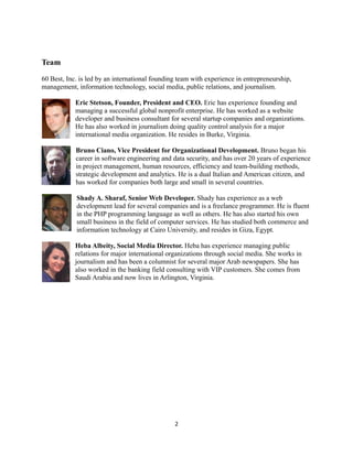 Team
60 Best, Inc. is led by an international founding team with experience in entrepreneurship,
management, information technology, social media, public relations, and journalism.
Eric Stetson, Founder, President and CEO. Eric has experience founding and
managing a successful global nonprofit enterprise. He has worked as a website
developer and business consultant for several startup companies and organizations.
He has also worked in journalism doing quality control analysis for a major
international media organization. He resides in Burke, Virginia.
Bruno Ciano, Vice President for Organizational Development. Bruno began his
career in software engineering and data security, and has over 20 years of experience
in project management, human resources, efficiency and team-building methods,
strategic development and analytics. He is a dual Italian and American citizen, and
has worked for companies both large and small in several countries.
Shady A. Sharaf, Senior Web Developer. Shady has experience as a web
development lead for several companies and is a freelance programmer. He is fluent
in the PHP programming language as well as others. He has also started his own
small business in the field of computer services. He has studied both commerce and
information technology at Cairo University, and resides in Giza, Egypt.
Heba Albeity, Social Media Director. Heba has experience managing public
relations for major international organizations through social media. She works in
journalism and has been a columnist for several major Arab newspapers. She has
also worked in the banking field consulting with VIP customers. She comes from
Saudi Arabia and now lives in Arlington, Virginia.
2
 