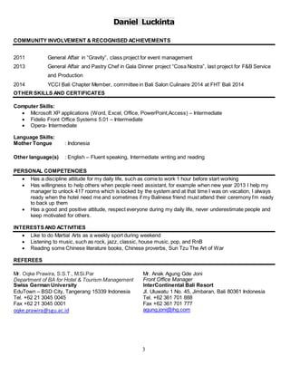 Daniel Luckinta
3
COMMUNITY INVOLVEMENT & RECOGNISED ACHIEVEMENTS
2011 General Affair in “Gravity”, class project for event management
2013 General Affair and Pastry Chef in Gala Dinner project “Cosa Nostra”, last project for F&B Service
and Production
2014 YCCI Bali Chapter Member, committee in Bali Salon Culinaire 2014 at FHT Bali 2014
OTHER SKILLS AND CERTIFICATES
Computer Skills:
 Microsoft XP applications (Word, Excel, Office, PowerPoint,Access) – Intermediate
 Fidelio Front Office Systems 5.01 – Intermediate
 Opera- Intermediate
Language Skills:
Mother Tongue : Indonesia
Other language(s) : English – Fluent speaking, Intermediate writing and reading
PERSONAL COMPETENCIES
 Has a discipline attitude for my daily life, such as come to work 1 hour before start working
 Has willingness to help others when people need assistant, for example when new year 2013 I help my
manager to unlock 417 rooms which is locked by the system and at that time I was on vacation, I always
ready when the hotel need me and sometimes if my Balinese friend must attend their ceremony I’m ready
to back up them
 Has a good and positive attitude, respect everyone during my daily life, never underestimate people and
keep motivated for others.
INTERESTSAND ACTIVITIES
 Like to do Martial Arts as a weekly sport during weekend
 Listening to music, such as rock, jazz, classic, house music, pop, and RnB
 Reading some Chinese literature books, Chinese proverbs, Sun Tzu The Art of War
REFEREES
Mr. Anak Agung Gde Joni
Front Office Manager
InterContinental Bali Resort
Jl. Uluwatu 1 No. 45, Jimbaran, Bali 80361 Indonesia
Tel. +62 361 701 888
Fax +62 361 701 777
agung.joni@ihg.com
Mr. Oqke Prawira, S.S.T., M.Si.Par
Department of BA for Hotel & Tourism Management
Swiss German University
EduTown – BSD City, Tangerang 15339 Indonesia
Tel. +62 21 3045 0045
Fax +62 21 3045 0001
oqke.prawira@sgu.ac.id
 