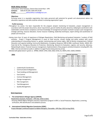 Malik Akhtar Ali Khan
Fakharabad, Tehsil Paharpur, District Dera Ismail Khan – KPK
Contacts: 0345 95 95 295 / 0301 870 70 80
E.mail: akhtaralikhan.malik@gmail.com
Objectives
Pursuing career in a reputable organization that seeks personnel with potential for growth and advancement where my
education, experience and skills could be utilized in achieving organization’s goal.
Profile Summary
-Throughout my career; I’ve been responsible for the program /project monitoring & Evaluation, project management in
accordance with the project documents, donor requirement, ground realities & policy dynamics; lobbying & coordination with
stakeholders and the donor compliance and have knowledge of management principles involved in project cycle management,
strategic planning, resource allocation, human resource modeling, leadership techniques, report writing and coordination of
people and resources.
-Having more than 12 years of experience of Refugee Repatriation, Field Monitoring and gradual Evaluation / analysis of field
activities, Project / Program Management in areas of food security, climate change and policy analysis with sound
understanding of crosscutting themes i.e. gender mainstreaming and human rights, GBV & Women empowerment, Political
Education and capacity building, Community Mobilization, Emergency Response, DRR & DRM, Livelihood, Shelter, WASH, NFI,
Food Aid & FSL, Emergency Education & Protection, Monitoring, Research & Evaluation, Logistics and security, Advocacy,
Networking & Liaison, Financial resource management, Implementation of key program activities & Systems including DIP, LFA,
M&E, Internal and external audits in addition to Legal Practice being attorney at law.
-Worked with global donor’s grants i.e. BPRM, UNICEF, DFID, CIDA, SIDA, ECHO, EU, MOFA, WVI, USAID, DANIDA.
Skills
o Leadership & Coordination.
o Communication & Negotiation.
o Team building and Management.
o Cost Control.
o Contract Management.
o Change management.
o Risk management.
o Task Management.
o Quality Management.
Work Experience
I. The United Nations Refugee Agency (UNHCR).
Repatriation Assistant, Peshawar – KPK (Sep. 2016 to date).
Assisting UNHCR Afghan Refugees voluntary repatriation program in KPK i.e. Social Protection, Registration, screening,
verification, IRIS identification and validation process.
II. International Catholic Migration Commission (ICMC).
Project Manager Livelihood Support to Afghan Refugees, Charsadda – KPK (Sep. 2015 to Aug.2016).
Page 1 of 5
Curriculum Vitae - Malik Akhtar Ali Khan
LANGUAGE PROFICIENCY
S.# LANGUAGE READ WRITE SPEAK
1 ENGLISH Fluent Fluent Fluent
2 URDU Fluent Fluent Fluent
3 PUNJABI Fair Fair Fluent
4 PUSHTO Fair Nil Fluent
5 HINDKO Fair Fair Fluent
6 SINDHI Fair Nil Fair
7 SARAIKI Fluent Fluent Fluent
 