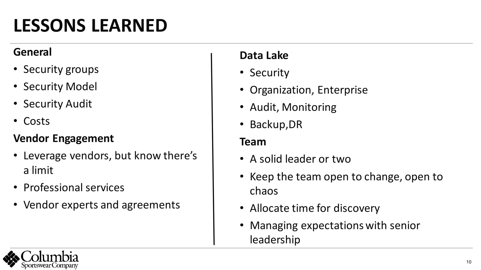 10
General
• Security groups
• Security Model
• Security Audit
• Costs
Vendor Engagement
• Leverage vendors, but know there’s
a limit
• Professional services
• Vendor experts and agreements
LESSONS LEARNED
abc
Data Lake
• Security
• Organization, Enterprise
• Audit, Monitoring
• Backup,DR
Team
• A solid leader or two
• Keep the team open to change, open to
chaos
• Allocate time for discovery
• Managing expectationswith senior
leadership
 