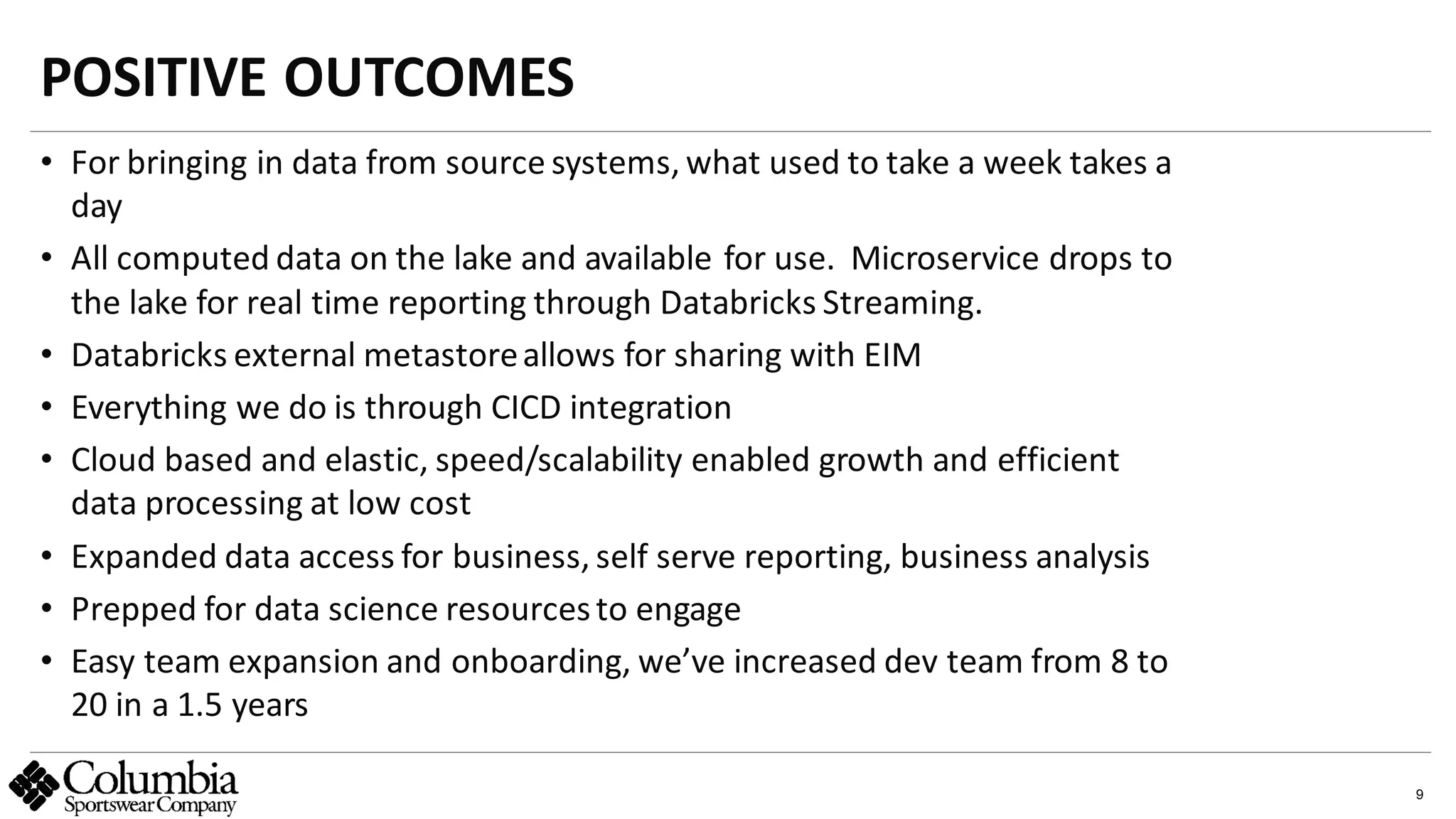 9
• For bringing in data from source systems, what used to take a week takes a
day
• All computed data on the lake and available for use. Microservice drops to
the lake for real time reporting through Databricks Streaming.
• Databricks external metastoreallows for sharing with EIM
• Everything we do is through CICD integration
• Cloud based and elastic, speed/scalability enabled growth and efficient
data processing at low cost
• Expanded data access for business, self serve reporting, business analysis
• Prepped for data science resourcesto engage
• Easy team expansion and onboarding, we’ve increased dev team from 8 to
20 in a 1.5 years
POSITIVE OUTCOMES
abc
 