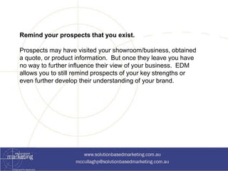 Remind your prospects that you exist. 
Prospects may have visited your showroom/business, obtained 
a quote, or product information. But once they leave you have 
no way to further influence their view of your business. EDM 
allows you to still remind prospects of your key strengths or 
even further develop their understanding of your brand. 
 