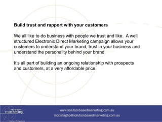 Build trust and rapport with your customers 
We all like to do business with people we trust and like. A well 
structured Electronic Direct Marketing campaign allows your 
customers to understand your brand, trust in your business and 
understand the personality behind your brand. 
It’s all part of building an ongoing relationship with prospects 
and customers, at a very affordable price. 
 