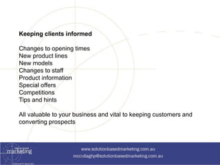 Keeping clients informed 
Changes to opening times 
New product lines 
New models 
Changes to staff 
Product information 
Special offers 
Competitions 
Tips and hints 
All valuable to your business and vital to keeping customers and 
converting prospects 
 