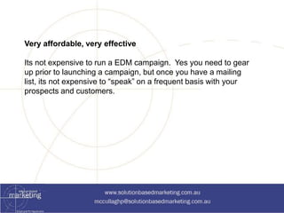 Very affordable, very effective 
Its not expensive to run a EDM campaign. Yes you need to gear 
up prior to launching a campaign, but once you have a mailing 
list, its not expensive to “speak” on a frequent basis with your 
prospects and customers. 
 