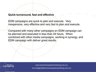 Quick turnaround, fast and effective 
EDM campaigns are quick to plan and execute. Very 
inexpensive, very effective and very fast to plan and execute. 
Compared with many other campaigns an EDM campaign can 
be planned and executed in less than 24 hours. When 
combined with other media campaigns, working in synergy, and 
EDM campaign with deliver great results. 
 