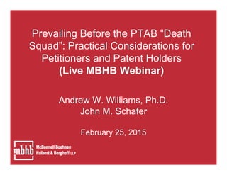 Prevailing Before the PTAB “Death
Squad”: Practical Considerations for
Petitioners and Patent Holders
(Live MBHB Webinar)
Andrew W. Williams, Ph.D.
John M. Schafer
February 25, 2015
 