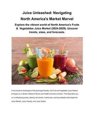 Juice Unleashed: Navigating
North America's Market Marvel
Explore the vibrant world of North America's Fruits
& Vegetables Juice Market (2024-2029). Uncover
trends, sizes, and forecasts.
In the dynamic landscape of the beverage industry, the Fruit and Vegetable Juice Market
emerges as a vibrant melody of ﬂavors and health-conscious choices. This blog takes you
on a refreshing journey, delving into trends, market size, and key statistics that shape the
Juice Market, Juice Industry, and Juice Sector.
 
