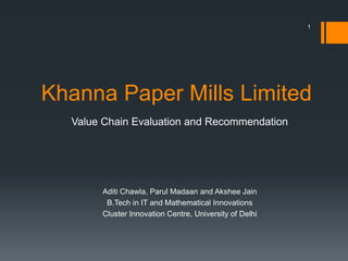 Khanna Paper Mills Limited
Value Chain Evaluation and Recommendation
Aditi Chawla, Parul Madaan and Akshee Jain
B.Tech in IT and Mathematical Innovations
Cluster Innovation Centre, University of Delhi
1
 