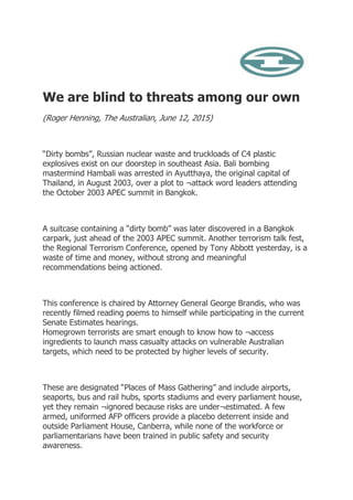 We are blind to threats among our own
(Roger Henning, The Australian, June 12, 2015)
“Dirty bombs”, Russian nuclear waste and truckloads of C4 plastic
explosives exist on our doorstep in southeast Asia. Bali bombing
mastermind Hambali was arrested in Ayutthaya, the original capital of
Thailand, in August 2003, over a plot to ¬attack word leaders attending
the October 2003 APEC summit in Bangkok.
A suitcase containing a “dirty bomb” was later discovered in a Bangkok
carpark, just ahead of the 2003 APEC summit. Another terrorism talk fest,
the Regional Terrorism Conference, opened by Tony Abbott yesterday, is a
waste of time and money, without strong and meaningful
recommendations being actioned.
This conference is chaired by Attorney General George Brandis, who was
recently filmed reading poems to himself while participating in the current
Senate Estimates hearings.
Homegrown terrorists are smart enough to know how to ¬access
ingredients to launch mass casualty attacks on vulnerable Australian
targets, which need to be protected by higher levels of security.
These are designated “Places of Mass Gathering” and include airports,
seaports, bus and rail hubs, sports stadiums and every parliament house,
yet they remain ¬ignored because risks are under¬estimated. A few
armed, uniformed AFP officers provide a placebo deterrent inside and
outside Parliament House, Canberra, while none of the workforce or
parliamentarians have been trained in public safety and security
awareness.
 