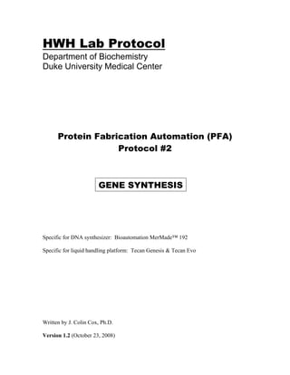 HWH Lab Protocol
Department of Biochemistry
Duke University Medical Center
Protein Fabrication Automation (PFA)
Protocol #2
GENE SYNTHESIS
Specific for DNA synthesizer: Bioautomation MerMade™ 192
Specific for liquid handling platform: Tecan Genesis & Tecan Evo
Written by J. Colin Cox, Ph.D.
Version 1.2 (October 23, 2008)
 