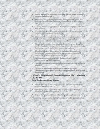  Person In Charge of transferring liquid cargo between barges, shoreside
facilities, tanker ships, etc.
 Organizing and developing, orobtaining, training materials, guides, and
instruction manuals such as handouts,visual materials, or other training
aids.
 Assisting in developing programs to develop marine employees in lower-
level positions.
 Assess training/behavioral needs through vessel audits, interviews with
employees, orconsultation with managers.
 Provide specific training to help marine employees maintain orimprove job
skills, including training in the use of forms, reports, procedures or
equipment in accordance with organizational policy.
 Ensure implementation of procedures,policies, or programs throughout
the division fleet; conferring with personnel concerned to ensure successful
functioning of newly implemented systems orprocedures.
 Identify problems orimprovements by analyzing communications,
information flow,operational controls, practices and procedures and
operational and engineering reports orrecords.
 Acting as a Company representative during third-partyvessel
audits/vetting, and SIREinspections.
 Assisting in marine incident investigations and corrective action activities as
directed.
 Works with management oremployees to improve the Quality
Management System (QMS),i.e. policies,procedures, forms, work methods
or programs
‘07-2007 – ‘03-2008 John W. Stone Oil Distributor, LLC Gretna, La
504-366-3401
Lead Tankerman/Barge Captain
 Person In Charge of transferring liquid cargo between barges, shoreside
facilities, tanker ships, etc.
 Performing various maintenance duties aboard ocean servicebarges to
ensure safe operation ofequipment.
 Inspect and seek recertification ofLifesaving and safety Equipment
 Assisting management in creating/ maintaining/ updating operational and
safety procedures.
 