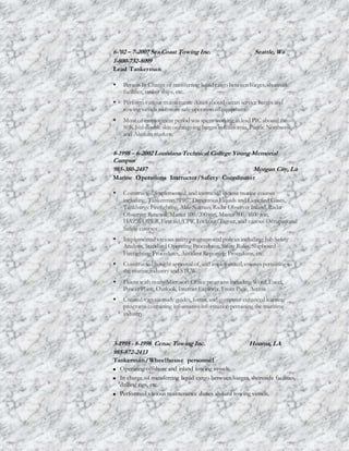 6-'02 – 7-2007 Sea Coast Towing Inc. Seattle, Wa
1-800-732-8099
Lead Tankerman
 Person In Charge of transferring liquid cargo between barges, shoreside
facilities, tanker ships, etc.
 Perform various maintenance duties aboard ocean service barges and
towing vessels to ensuresafe operation ofequipment.
 Most of employment period was spent working as lead PIC aboard the
80K bbl double skin ocean going barges in California, Pacific Northwest,
and Alaskan markets.
8-1998 – 6-2002 Louisiana Technical College Young Memorial
Campus
985-380-2457 Morgan City, La
Marine Operations Instructor/Safety Coordinator
 Constructed, implemented, and instructed various marine courses
including, Tankerman “PIC” Dangerous Liquids and Liquefied Gases,
TankbargeFirefighting, Able Seaman, Radar Observer Inland, Radar
Observer Renewal, Master 100/200ton, Master 500/1600 ton,
HAZWOPER,First aid/CPR, Lockout/Tagout, and various Occupational
Safety courses
 Implemented various safetyprograms and policies including; Job Safety
Analysis, Standard Operating Procedures, Safety Rules, Shipboard
Firefighting Procedures, Accident Reporting Procedures, etc.
 Constructed, sought approval of, and implemented, courses pertaining to
the marine industry and STCW.
 Fluent with many Microsoft Office programs including Word,Excel,
Power Point, Outlook, Internet Explorer, Front Page, Access.
 Created various study guides, forms, and computer enhanced learning
programs containing informativeinformation pertaining the maritime
industry.
3-1995 - 8-1998 Cenac Towing Inc. Houma, LA
985-872-2413
Tankerman/Wheelhouse personnel
 Operating offshore and inland towing vessels.
 In charge of transferring liquid cargo between barges, shoreside facilities,
drilling rigs, etc.
 Performed various maintenance duties aboard towing vessels.
 
