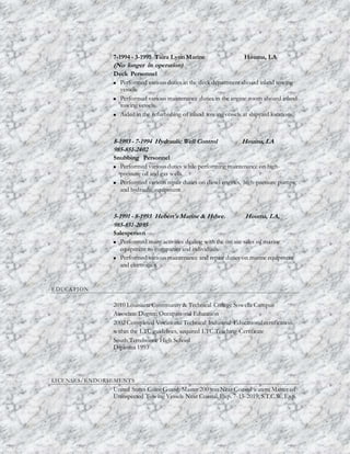 7-1994 - 3-1995 Taira Lynn Marine Houma, LA
(No longer in operation)
Deck Personnel
 Performed various duties in the deck department aboard inland towing
vessels.
 Performed various maintenance duties in the engine room aboard inland
towing vessels.
 Aided in the refurbishing of inland towing vessels at shipyard locations.
8-1993 - 7-1994 Hydraulic Well Control Houma, LA
985-851-2402
Snubbing Personnel
 Performed various duties while performing maintenance on high-
pressure oil and gas wells.
 Performed various repair duties on diesel engines, high-pressure pumps,
and hydraulic equipment.
5-1991 - 8-1993 Hebert's Marine & Hdwe. Houma, LA,
985-851-2095
Salesperson
 Performed many activities dealing with the on site sales of marine
equipment to companies and individuals.
 Performed various maintenance and repair duties on marine equipment
and electronics.
EDUCATION
2010 Louisiana Community & Technical College Sowella Campus
Associate Degree; Occupational Education
2002 Completed Vocational Technical Industrial Educational certification
within the LTC guidelines, acquired LTC Teaching Certificate
South Terrebonne High School
Diploma 1993
LICENSES/ENDORSEMENTS
United States Coast Guard: Master 200 ton Near Coastal waters; Master of
Uninspected Towing Vessels Near Coastal. Exp. 7-15-2019, S.T.C.W. Exp.
 