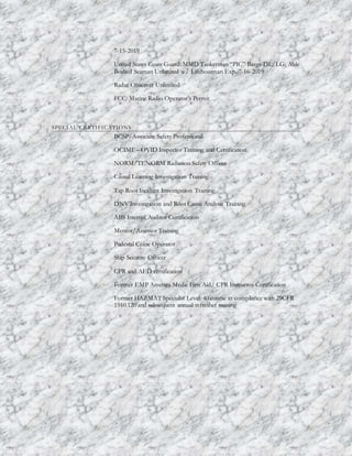 7-15-2019
United States Coast Guard: MMD Tankerman “PIC” Barge DL/LG; Able
Bodied Seaman Unlimited w/ Lifeboatman Exp. 7-16-2019
Radar Observer Unlimited
FCC: Marine Radio Operator's Permit
SPECIAL CERTIFICATIONS
BCSP- Associate Safety Professional
OCIMF – OVID Inspector Training and Certification
NORM/TENORM Radiation Safety Officer
Causal Learning Investigation Training
Tap Root Incident Investigation Training
DNV Investigation and Root Cause Analysis Training
ABS Internal Auditor Certification
Mentor/Assessor Training
Pedestal Crane Operator
Ship Security Officer
CPR and AED certification
Former EMP America Medic First Aid/ CPR Instructor Certification
Former HAZMAT Specialist Level: 40 course in compliance with 29CFR
1910.120 and subsequent annual refresher training
 