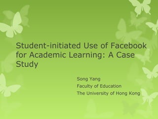 Student-initiated Use of Facebook
for Academic Learning: A Case
Study
Song Yang
Faculty of Education
The University of Hong Kong
 