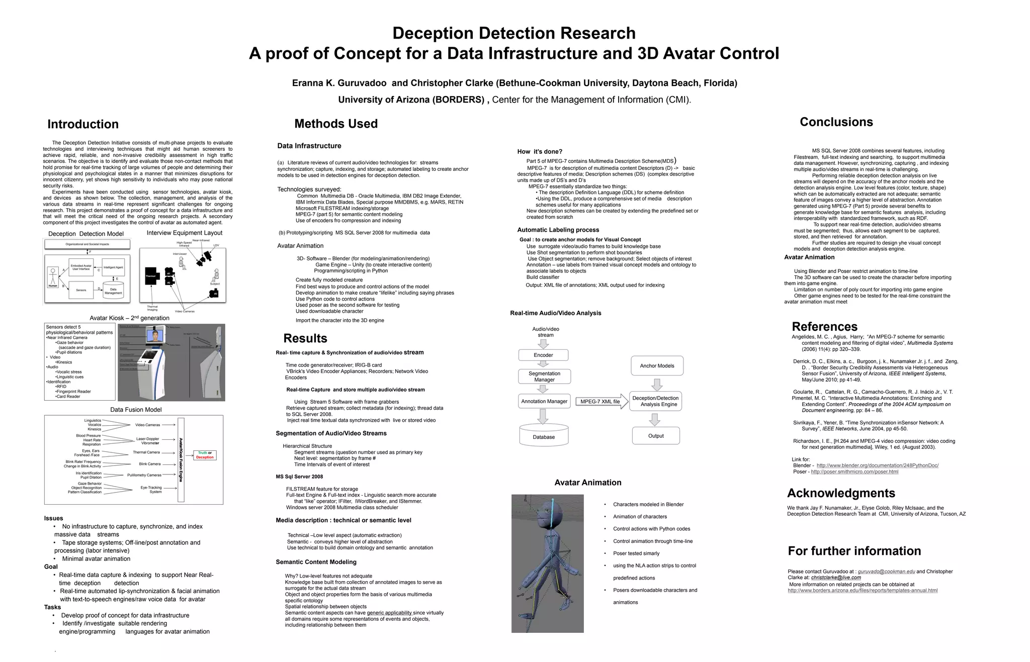 .
Acknowledgments
We thank Jay F. Nunamaker, Jr., Elyse Golob, Riley McIsaac, and the
Deception Detection Research Team at CMI, University of Arizona, Tucson, AZ
MS SQL Server 2008 combines several features, including
Filestream, full-text indexing and searching, to support multimedia
data management. However, synchronizing, capturing , and indexing
multiple audio/video streams in real-time is challenging.
Performing reliable deception detection analysis on live
streams will depend on the accuracy of the anchor models and the
detection analysis engine. Low level features (color, texture, shape)
which can be automatically extracted are not adequate; semantic
feature of images convey a higher level of abstraction. Annotation
generated using MPEG-7 (Part 5) provide several benefits to
generate knowledge base for semantic features analysis, including
interoperability with standardized framework, such as RDF.
To support near real-time detection, audio/video streams
must be segmented; thus, allows each segment to be captured,
stored, and then retrieved for annotation.
Further studies are required to design yhe visual concept
models and deception detection analysis engine.
Eranna K. Guruvadoo and Christopher Clarke (Bethune-Cookman University, Daytona Beach, Florida)
University of Arizona (BORDERS) , Center for the Management of Information (CMI).
References
Angelides, M. C. , Agius, Harry; “An MPEG-7 scheme for semantic
content modeling and filtering of digital video”, Multimedia Systems
(2006) 11(4): pp 320–339.
Derrick, D. C., Elkins, a. c., Burgoon, j. k., Nunamaker Jr. j. f., and Zeng,
D. . “Border Security Credibility Assessments via Heterogeneous
Sensor Fusion”, University of Arizona, IEEE Intelligent Systems,
May/June 2010; pp 41-49.
Goularte, R., Cattelan, R. G., Camacho-Guerrero, R. J. Inácio Jr., V. T.
Pimentel, M. C. “Interactive Multimedia Annotations: Enriching and
Extending Content”. Proceedings of the 2004 ACM symposium on
Document engineering, pp: 84 – 86.
Sivrikaya, F., Yener, B. “Time Synchronization inSensor Network: A
Survey”, IEEE Networks, June 2004, pp 45-50.
Richardson, I. E., [H.264 and MPEG-4 video compression: video coding
for next generation multimedia], Wiley, 1 ed. (August 2003).
Link for:
Blender - http://www.blender.org/documentation/248PythonDoc/
Poser - http://poser.smithmicro.com/poser.html
For further information
Please contact Guruvadoo at : guruvado@cookman.edu and Christopher
Clarke at: christclarke@live.com
More information on related projects can be obtained at
http://www.borders.arizona.edu/files/reports/templates-annual.html
How it’s done?
Part 5 of MPEG-7 contains Multimedia Description Scheme(MDS)
MPEG-7 is for description of multimedia content Descriptors (D) -> basic
descriptive features of media; Description schemes (DS) (complex descriptive
units made up of DS’s and D’s
MPEG-7 essentially standardize two things:
• The description Definition Language (DDL) for scheme definition
•Using the DDL, produce a comprehensive set of media description
schemes useful for many applications
New description schemes can be created by extending the predefined set or
created from scratch
Automatic Labeling process
Goal : to create anchor models for Visual Concept
Use surrogate video/audio frames to build knowledge base
Use Shot segmentation to perform shot boundaries
Use Object segmentation; remove background; Select objects of interest
Annotation – use labels from trained visual concept models and ontology to
associate labels to objects
Build classifier
Output: XML file of annotations; XML output used for indexing
Deception Detection Research
A proof of Concept for a Data Infrastructure and 3D Avatar Control
Sensors detect 5
physiological/behavioral patterns
•Near Infrared Camera
•Gaze behavior
(saccade and gaze duration)
•Pupil dilations
• Video
•Kinesics
•Audio
•Vocalic stress
•Linguistic cues
•Identification
•RFID
•Fingerprint Reader
•Card Reader
The Deception Detection Initiative consists of multi-phase projects to evaluate
technologies and interviewing techniques that might aid human screeners to
achieve rapid, reliable, and non-invasive credibility assessment in high traffic
scenarios. The objective is to identify and evaluate those non-contact methods that
hold promise for real-time tracking of large volumes of people and determining their
physiological and psychological states in a manner that minimizes disruptions for
innocent citizenry, yet shows high sensitivity to individuals who may pose national
security risks.
Experiments have been conducted using sensor technologies, avatar kiosk,
and devices as shown below. The collection, management, and analysis of the
various data streams in real-time represent significant challenges for ongoing
research. This project demonstrates a proof of concept for a data infrastructure and
that will meet the critical need of the ongoing research projects. A secondary
component of this project investigates the control of avatar as automated agent.
Deception Detection Model Interview Equipment Layout
Avatar Kiosk – 2nd generation
Video Cameras
Laser-Doppler
Vibrometer
Thermal Camera
Blink Camera
Pulillometry Cameras
Eye-Tracking
System
Linguistics
Vocalics
Kinesics
Blood Pressure
Heart Rate
Respiration
Eyes, Ears
Forehead /Face
Blink Rate/ Frequency
Change in Blink Activity
Iris identification
Pupil Dilation
Gaze Behavior
Object Recognition
Pattern Classification
Truth or
Deception
Data Fusion Model
Issues
• No infrastructure to capture, synchronize, and index
massive data streams
• Tape storage systems; Off-line/post annotation and
processing (labor intensive)
• Minimal avatar animation
Goal
• Real-time data capture & indexing to support Near Real-
time deception detection
• Real-time automated lip-synchronization & facial animation
with text-to-speech engines/raw voice data for avatar
Tasks
• Develop proof of concept for data infrastructure
• Identify /investigate suitable rendering
engine/programming languages for avatar animation
Real- time capture & Synchronization of audio/video stream
Time code generator/receiver; IRIG-B card
VBrick's Video Encoder Appliances; Recorders; Network Video
Encoders
Real-time Capture and store multiple audio/video stream
Using Stream 5 Software with frame grabbers
Retrieve captured stream; collect metadata (for indexing); thread data
to SQL Server 2008.
Inject real time textual data synchronized with live or stored video
Segmentation of Audio/Video Streams
Hierarchical Structure
Segment streams (question number used as primary key
Next level: segmentation by frame #
Time Intervals of event of interest
MS Sql Server 2008
FILSTREAM feature for storage
Full-text Engine & Full-text index - Linguistic search more accurate
that “like” operator; IFilter, IWordBreaker, and IStemmer.
Windows server 2008 Multimedia class scheduler
Media description : technical or semantic level
Technical –Low level aspect (automatic extraction)
Semantic - conveys higher level of abstraction
Use technical to build domain ontology and semantic annotation
Semantic Content Modeling
Why? Low-level features not adequate
Knowledge base built from collection of annotated images to serve as
surrogate for the actual data stream
Object and object properties form the basis of various multimedia
specific ontology
Spatial relationship between objects
Semantic content aspects can have generic applicability since virtually
all domains require some representations of events and objects,
including relationship between them
Data Infrastructure
(a) Literature reviews of current audio/video technologies for: streams
synchronization; capture, indexing, and storage; automated labeling to create anchor
models to be used in detection engines for deception detection.
Technologies surveyed:
Common Multimedia DB - Oracle Multimedia, IBM DB2 Image Extender,
IBM Informix Data Blades, Special purpose MMDBMS, e.g. MARS, RETIN
Microsoft FILESTREAM indexing/storage
MPEG-7 (part 5) for semantic content modeling
Use of encoders fro compression and indexing
(b) Prototyping/scripting MS SQL Server 2008 for multimedia data
Avatar Animation
3D- Software – Blender (for modeling/animation/rendering)
Game Engine – Unity (to create interactive content)
Programming/scripting in Python
Create fully modeled creature
Find best ways to produce and control actions of the model
Develop animation to make creature “lifelike” including saying phrases
Use Python code to control actions
Used poser as the second software for testing
Used downloadable character
Import the character into the 3D engine
Results
Methods Used
Encoder
Annotation Manager
Segmentation
Manager
Deception/Detection
Analysis Engine
Database Output
Audio/video
stream
MPEG-7 XML file
Avatar Animation
Real-time Audio/Video Analysis
Introduction
• Characters modeled in Blender
• Animation of characters
• Control actions with Python codes
• Control animation through time-line
• Poser tested simarly
• using the NLA action strips to control
predefined actions
• Posers downloadable characters and
animations
Avatar Animation
Using Blender and Poser restrict animation to time-line
The 3D software can be used to create the character before importing
them into game engine.
Limitation on number of poly count for importing into game engine
Other game engines need to be tested for the real-time constraint the
avatar animation must meet
Anchor Models
Conclusions
 