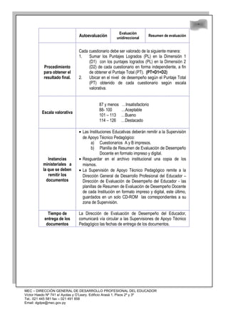 48
48
Autoevaluación
Evaluación
unidireccional
Resumen de evaluación
Procedimiento
para obtener el
resultado final.
Cada cuestionario debe ser valorado de la siguiente manera:
1. Sumar los Puntajes Logrados (PL) en la Dimensión 1
(D1) con los puntajes logrados (PL) en la Dimensión 2
(D2) de cada cuestionario en forma independiente, a fin
de obtener el Puntaje Total (PT). (PT=D1+D2)
2. Ubicar en el nivel de desempeño según el Puntaje Total
(PT) obtenido de cada cuestionario según escala
valorativa.
Escala valorativa
87 y menos …Insatisfactorio
88- 100 …Aceptable
101 – 113 …Bueno
114 – 126 …Destacado
Instancias
ministeriales a
la que se deben
remitir los
documentos
• Las Instituciones Educativas deberán remitir a la Supervisión
de Apoyo Técnico Pedagógico:
a) Cuestionarios A y B impresos.
b) Planilla de Resumen de Evaluación de Desempeño
Docente en formato impreso y digital.
• Resguardar en el archivo institucional una copia de los
mismos.
• La Supervisión de Apoyo Técnico Pedagógico remite a la
Dirección General de Desarrollo Profesional del Educador –
Dirección de Evaluación de Desempeño del Educador - las
planillas de Resumen de Evaluación de Desempeño Docente
de cada Institución en formato impreso y digital, este último,
guardados en un solo CD-ROM las correspondientes a su
zona de Supervisión.
Tiempo de
entrega de los
documentos
La Dirección de Evaluación de Desempeño del Educador,
comunicará vía circular a las Supervisiones de Apoyo Técnico
Pedagógico las fechas de entrega de los documentos.
MEC – DIRECCIÓN GENERAL DE DESARROLLO PROFESIONAL DEL EDUCADOR
Víctor Haedo Nº 741 e/ Ayolas y O’Leary. Edificio Arasá 1, Pisos 2º y 3º
Tel.: 021 445 581 fax – 021 491 858
Email: dgdpe@mec.gov.py
 