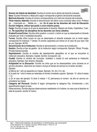 48
48
Número de Cédula de Identidad: Escriba el número de la cédula del docente evaluado.
Sexo: Escriba Femenino o Masculino según corresponda al género del docente evaluado.
Matrícula Docente: Escriba el número correspondiente a la matrícula docente del evaluado.
Título máximo obtenido: Escriba la denominación del último curso concluido tales como: Profesor
de…, Licenciado en…, Máster en…., etc. En el caso de los docentes del nivel de Educación
Escolar Indígena, indicar qué grado o curso máximo posee.
Cargo: Escriba el cargo en el que se desempeña el docente: Maestro de Grado, Catedrático, Tutor,
etc. No especificar las disciplinas de los docentes con horas cátedras.
Grados/Cursos/Ciclos: Escriba el/los grado/s o curso/s o ciclo/s en que se desempeña el docente
evaluado por nivel o modalidad educativa.
Turnos: Escriba el/los turno/s en que se desempeña el docente evaluado con la inicial según
corresponda M (mañana); T (tarde); N (noche) separados por barras en el caso de que sean más
de uno. Ejemplo: M/T/N.
Denominación de la Institución: Escriba la denominación y número de la Institución.
Gestión: Escriba el tipo de gestión de la Institución según corresponda. Ejemplo: Oficial, Privada,
Privada Subvencionada.
Departamento: Escriba el nombre del departamento geográfico en el que se encuentra la
institución educativa. Ejemplos: Capital, Central, Concepción, etc.
Ciudad: Escriba el nombre del municipio, localidad o ciudad al cual pertenece la Institución
educativa. Ejemplo: San Antonio, Naranjito.
Antigüedad en la Educación: Escriba los años que se ha desempeñado como docente en el
servicio educativo. (Aproxime los meses e incluya el tiempo de servicio en el sector privado).
Ejemplo:
a) Menos de 1 año se especifica en meses. Ejemplo: 3m, 6m, 9 m, etc.
b) A partir de 1 año 6 meses se redondea al número inmediato superior. Ejemplo: 12 años 6 meses
= 13.
c) En el caso del ejemplo 12 años 5 meses = 12; permanece el número de año en servicio sin
considerar los meses.
Categoría del Personal: Escriba X según corresponda la categoría Fijo, Comisionado u otro
especificando según el caso.
Observaciones: Escriba algunas observaciones resaltantes si lo hubiere, en caso que el docente no
esté de acuerdo, escribir el motivo.
MEC – DIRECCIÓN GENERAL DE DESARROLLO PROFESIONAL DEL EDUCADOR
Víctor Haedo Nº 741 e/ Ayolas y O’Leary. Edificio Arasá 1, Pisos 2º y 3º
Tel.: 021 445 581 fax – 021 491 858
Email: dgdpe@mec.gov.py
 