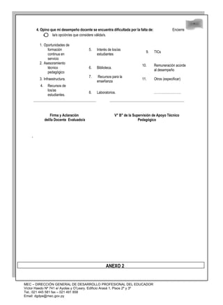 48
48
4. Opino que mi desempeño docente se encuentra dificultada por la falta de: Encierre
en la/s opción/es que considere válida/s.
1. Oportunidades de
formación
continua en
servicio
5. Interés de los/as
estudiantes
9. TICs
2. Asesoramiento
técnico
pedagógico
6. Biblioteca.
10. Remuneración acorde
al desempeño
3. Infraestructura.
7. Recursos para la
enseñanza
11. Otros (especificar)
4. Recursos de
los/as
estudiantes.
8. Laboratorios. …………………….
Firma y Aclaración
del/la Docente Evaluado/a
V° B° de la Supervisión de Apoyo Técnico
Pedagógico
.
ANEXO 2
MEC – DIRECCIÓN GENERAL DE DESARROLLO PROFESIONAL DEL EDUCADOR
Víctor Haedo Nº 741 e/ Ayolas y O’Leary. Edificio Arasá 1, Pisos 2º y 3º
Tel.: 021 445 581 fax – 021 491 858
Email: dgdpe@mec.gov.py
 