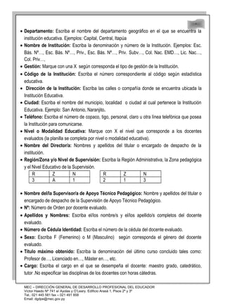 48
48
• Departamento: Escriba el nombre del departamento geográfico en el que se encuentra la
institución educativa. Ejemplos: Capital, Central, Itapúa
• Nombre de Institución: Escriba la denominación y número de la Institución. Ejemplos: Esc.
Bás. Nº…, Esc. Bás. Nº…, Priv., Esc. Bás. Nº…, Priv. Subv…, Col. Nac. EMD…, Lic. Nac…,
Col. Priv…,
• Gestión: Marque con una X según corresponda el tipo de gestión de la Institución.
• Código de la Institución: Escriba el número correspondiente al código según estadística
educativa.
• Dirección de la Institución: Escriba las calles o compañía donde se encuentra ubicada la
Institución Educativa.
• Ciudad: Escriba el nombre del municipio, localidad o ciudad al cual pertenece la Institución
Educativa. Ejemplo: San Antonio, Naranjito.
• Teléfono: Escriba el número de copaco, tigo, personal, claro u otra línea telefónica que posea
la Institución para comunicarse.
• Nivel o Modalidad Educativa: Marque con X el nivel que corresponde a los docentes
evaluados (la planilla se completa por nivel o modalidad educativa).
• Nombre del Director/a: Nombres y apellidos del titular o encargado de despacho de la
institución.
• Región/Zona y/o Nivel de Supervisión: Escriba la Región Administrativa, la Zona pedagógica
y el Nivel Educativo de la Supervisión.
R Z N R Z N
3 A 1 2 1 3
• Nombre del/la Supervisor/a de Apoyo Técnico Pedagógico: Nombre y apellidos del titular o
encargado de despacho de la Supervisión de Apoyo Técnico Pedagógico.
• Nº: Número de Orden por docente evaluado.
• Apellidos y Nombres: Escriba el/los nombre/s y el/los apellido/s completos del docente
evaluado.
• Número de Cédula Identidad: Escriba el número de la cédula del docente evaluado.
• Sexo: Escriba F (Femenino) o M (Masculino) según corresponda el género del docente
evaluado.
• Título máximo obtenido: Escriba la denominación del último curso concluido tales como:
Profesor de…, Licenciado en…, Máster en…, etc.
• Cargo: Escriba el cargo en el que se desempeña el docente: maestro grado, catedrático,
tutor .No especificar las disciplinas de los docentes con horas cátedras.
MEC – DIRECCIÓN GENERAL DE DESARROLLO PROFESIONAL DEL EDUCADOR
Víctor Haedo Nº 741 e/ Ayolas y O’Leary. Edificio Arasá 1, Pisos 2º y 3º
Tel.: 021 445 581 fax – 021 491 858
Email: dgdpe@mec.gov.py
 