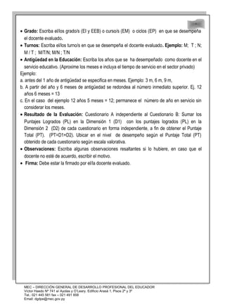 48
48
• Grado: Escriba el/los grado/s (EI y EEB) o curso/s (EM) o ciclos (EP) en que se desempeña
el docente evaluado.
• Turnos: Escriba el/los turno/s en que se desempeña el docente evaluado. Ejemplo: M; T ; N;
M / T ; M/T/N; M/N ; T/N
• Antigüedad en la Educación: Escriba los años que se ha desempeñado como docente en el
servicio educativo. (Aproxime los meses e incluya el tiempo de servicio en el sector privado)
Ejemplo:
a. antes del 1 año de antigüedad se especifica en meses. Ejemplo: 3 m, 6 m, 9 m,
b. A partir del año y 6 meses de antigüedad se redondea al número inmediato superior. Ej. 12
años 6 meses = 13
c. En el caso del ejemplo 12 años 5 meses = 12; permanece el número de año en servicio sin
considerar los meses.
• Resultado de la Evaluación: Cuestionario A independiente al Cuestionario B: Sumar los
Puntajes Logrados (PL) en la Dimensión 1 (D1) con los puntajes logrados (PL) en la
Dimensión 2 (D2) de cada cuestionario en forma independiente, a fin de obtener el Puntaje
Total (PT). (PT=D1+D2). Ubicar en el nivel de desempeño según el Puntaje Total (PT)
obtenido de cada cuestionario según escala valorativa.
• Observaciones: Escriba algunas observaciones resaltantes si lo hubiere, en caso que el
docente no esté de acuerdo, escribir el motivo.
• Firma: Debe estar la firmado por el/la docente evaluado.
MEC – DIRECCIÓN GENERAL DE DESARROLLO PROFESIONAL DEL EDUCADOR
Víctor Haedo Nº 741 e/ Ayolas y O’Leary. Edificio Arasá 1, Pisos 2º y 3º
Tel.: 021 445 581 fax – 021 491 858
Email: dgdpe@mec.gov.py
 