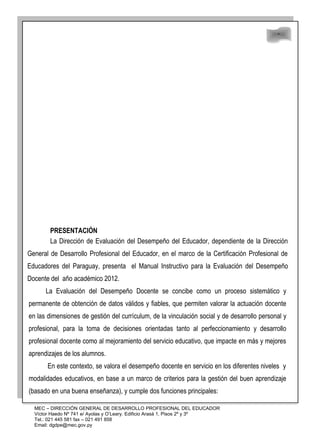 48
48
PRESENTACIÓN
La Dirección de Evaluación del Desempeño del Educador, dependiente de la Dirección
General de Desarrollo Profesional del Educador, en el marco de la Certificación Profesional de
Educadores del Paraguay, presenta el Manual Instructivo para la Evaluación del Desempeño
Docente del año académico 2012.
La Evaluación del Desempeño Docente se concibe como un proceso sistemático y
permanente de obtención de datos válidos y fiables, que permiten valorar la actuación docente
en las dimensiones de gestión del currículum, de la vinculación social y de desarrollo personal y
profesional, para la toma de decisiones orientadas tanto al perfeccionamiento y desarrollo
profesional docente como al mejoramiento del servicio educativo, que impacte en más y mejores
aprendizajes de los alumnos.
En este contexto, se valora el desempeño docente en servicio en los diferentes niveles y
modalidades educativos, en base a un marco de criterios para la gestión del buen aprendizaje
(basado en una buena enseñanza), y cumple dos funciones principales:
MEC – DIRECCIÓN GENERAL DE DESARROLLO PROFESIONAL DEL EDUCADOR
Víctor Haedo Nº 741 e/ Ayolas y O’Leary. Edificio Arasá 1, Pisos 2º y 3º
Tel.: 021 445 581 fax – 021 491 858
Email: dgdpe@mec.gov.py
 