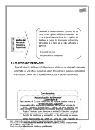 48
48
2. LOS MEDIOS DE VERIFICACIÓN
Para la Evaluación del Desempeño Docente en el año lectivo, se utilizará el cuestionario,
conformado por una lista de indicadores, según dimensiones de evaluación establecidas
en el Marco de Criterios para la Buena Enseñanza, que se detallan a continuación:
MEC – DIRECCIÓN GENERAL DE DESARROLLO PROFESIONAL DEL EDUCADOR
Víctor Haedo Nº 741 e/ Ayolas y O’Leary. Edificio Arasá 1, Pisos 2º y 3º
Tel.: 021 445 581 fax – 021 491 858
Email: dgdpe@mec.gov.py
Gestión del
Desarrollo
Personal y
Profesional
Gestión del
Desarrollo
Personal y
Profesional
Orientada al desenvolvimiento continuo de las
capacidades y potencialidades individuales, así
como el perfeccionamiento de las competencias
ligadas a la mejora del desempeño profesional y
aprendizaje a lo largo de la vida profesional y
personal.
Funcional genérico
Responsabilidad profesional
Cuestionario A
“Autoevaluación del Docente”
Que permite al Docente reflexionar de manera objetiva, crítica y
responsable sobre su práctica profesional, a fin de emitir un juicio de
valor acerca de su desempeño, identificando fortalezas y debilidades.
Cuestionario A
“Autoevaluación del Docente”
Que permite al Docente reflexionar de manera objetiva, crítica y
responsable sobre su práctica profesional, a fin de emitir un juicio de
valor acerca de su desempeño, identificando fortalezas y debilidades.
Cuestionario B
“Evaluación del Superior”
El/la Director/a, Coordinador/a , Jefe/a de área, miembro del
Equipo Técnico o quien dentro de la Institución Educativa cumpla la
función de monitorear y acompañar a los Docentes en servicio
serán responsables de emitir un juicio de valor respecto al
desempeño del Docente de manera objetiva, crítica y responsable,
identificando fortalezas y debilidades.
Cuestionario B
“Evaluación del Superior”
El/la Director/a, Coordinador/a , Jefe/a de área, miembro del
Equipo Técnico o quien dentro de la Institución Educativa cumpla la
función de monitorear y acompañar a los Docentes en servicio
serán responsables de emitir un juicio de valor respecto al
desempeño del Docente de manera objetiva, crítica y responsable,
identificando fortalezas y debilidades.
 