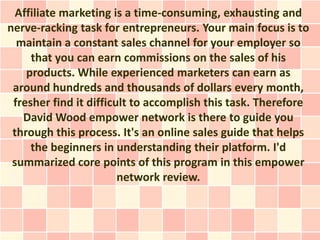 Affiliate marketing is a time-consuming, exhausting and
nerve-racking task for entrepreneurs. Your main focus is to
  maintain a constant sales channel for your employer so
     that you can earn commissions on the sales of his
    products. While experienced marketers can earn as
 around hundreds and thousands of dollars every month,
 fresher find it difficult to accomplish this task. Therefore
   David Wood empower network is there to guide you
 through this process. It's an online sales guide that helps
     the beginners in understanding their platform. I'd
 summarized core points of this program in this empower
                        network review.
 