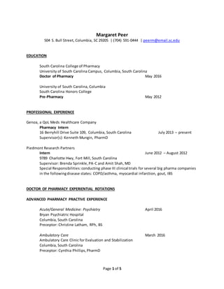 Page 1 of 5
Margaret Peer
504 S. Bull Street, Columbia, SC 29205 | (704) 591-0444 | peerm@email.sc.edu
EDUCATION
South Carolina College of Pharmacy
University of South Carolina Campus, Columbia, South Carolina
Doctor of Pharmacy May 2016
University of South Carolina, Columbia
South Carolina Honors College
Pre-Pharmacy May 2012
PROFESSIONAL EXPERIENCE
Genoa, a QoL Meds Healthcare Company
Pharmacy Intern
16 Berryhill Drive Suite 109, Columbia, South Carolina July 2013 – present
Supervisor(s): Kenneth Mungin, PharmD
Piedmont Research Partners
Intern June 2012 – August 2012
9789 Charlotte Hwy, Fort Mill, South Carolina
Supervisor: Brenda Sprinkle,PA-C and Amit Shah, MD
Special Responsibilities: conducting phase III clinical trials for several big pharma companies
in the followingdisease states: COPD/asthma, myocardial infarction, gout, IBS
DOCTOR OF PHARMACY EXPERIENTIAL ROTATIONS
ADVANCED PHARMACY PRACTIVE EXPERIENCE
Acute/General Medicine: Psychiatry April 2016
Bryan Psychiatric Hospital
Columbia, South Carolina
Preceptor: Christine Latham, RPh, BS
Ambulatory Care March 2016
Ambulatory Care Clinic for Evaluation and Stabilization
Columbia, South Carolina
Preceptor: Cynthia Phillips,PharmD
 