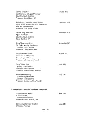 Page 2 of 5
Elective Academia January 2016
South Carolina College of Pharmacy
Columbia, South Carolina
Preceptor: Kathy Moore, RPh
Ambulatory Care Indian Health Services December 2015
Indian Health Services: Catawba Service Unit
Rock Hill, South Carolina
Preceptor: Misti Houck, PharmD
Elective Long Term Care November 2015
Agape Pharmacy
Columbia, South Carolina
Daniel Brundick, RPh
Acute/General Medicine September 2015
CM Tucker Nursing Care Center
Columbia, South Carolina
Preceptor: Cheryl Hunter, RPh
Hospital/Health System August 2015
Greenville Health System
Greenville,South Carolina
Preceptor: John Pearson, PharmD
Acute/Critical Care June 2015
Palmetto Health Baptist
Columbia, South Carolina
Preceptor: Amanda Yassin, PharmD
Advanced Community May 2015
CVS Pharmacy Store #5471
Lexington, South Carolina
Preceptor: Courtney Ashley,PharmD
INTRODUCTORY PHARMACY PRACTICE EXPERIENCE
Hospital/Health System May 2014
SC Infusion Care
Columbia South Carolina
Preceptor – Frank Brunson, RPh
Community Pharmacy Rotation May 2013
Walgreens Pharmacy
 