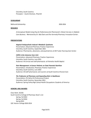 Page 3 of 5
Columbia, South Carolina
Preceptor – Austin Stroman, PharmD
SCHOLARSHIP
McKissickScholarship 2010-2014
RESEARCH
A Conceptual Model Using Pay for Performance for Pharmacist's Clinical Services in Diabetic
Care Business. Mentored by Dr. Bob Davis and the Kennedy Pharmacy Innovation Center.
PRESENTATIONS
Atypical Antipsychotic-Induced Metabolic Syndrome
Presentation, Advanced Pharmacy Practice Experience
Columbia, South Carolina, September 2015
Audience: Pharmacists, physicians, and psychiatrists at CM Tucker Nursing Care Center
COPD in the Intensive Care Unit
Presentation, Advanced Pharmacy Practice Experience
Columbia, South Carolina, June 2015
Audience: All clinical and staff pharmacists at Palmetto Health Baptist
Pain Management in Cancer Patients on Total Parental Nutrition
Presentation, Introductory Pharmacy Practice Experience
Columbia, South Carolina, June 2014
Audience: All staff pharmacists and couriers at South Carolina Infusion Care
The Profession of Pharmacy and Expanding Role in Healthcare
Presentation, Phi Delta Chi Professional Project
Columbia, South Carolina, November 2013
Audience: Spring ValleyHigh School Health Occupations Students of America
HONORS AND AWARDS
Class Rank: 25/101
South Carolina College of Pharmacy Dean’s List
Spring, Fall 2013
Spring, Fall 2014
Spring 2015
USC Honors College 2010-2014
 