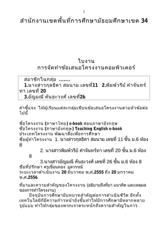 2


สำา นัก งานเขตพื้น ที่ก ารศึก ษามัธ ยมศึก ษาเขต 34




                            ใบงาน
          การจัด ทำา ข้อ เสนอโครงงานคอมพิว เตอร์

  สมาชิก ในกลุ่ม .……
  1.นางสาวกุล ธิด า สมนาม เลขที่11 2.พิม พ์ว รีย ์ คำา จัน ทร์
ทา เลขที่ 20
  3.อัญ มณี คัน ธะวงศ์ เลขที่26

คำา ชี้แ จง ให้ผ ู้เ รีย นแต่ล ะกลุ่ม เขีย นข้อ เสนอโครงงานตามหัว ข้อ ต่อ
ไปนี้

ชื่อ โครงงาน (ภาษาไทย) e-book สอนภาษาอัง กฤษ
ชื่อ โครงงาน (ภาษาอัง กฤษ) Teaching English e-book
ประเภทโครงงาน พัฒ นาสื่อ เพื่อ การศึก ษา
ชื่อ ผู้ท ำา โครงงาน 1. นางสาวกุลธิดา สมนาม เลขที่ 11 ชัน ม.6 ห้อง
                                                        ้
8
           2. นางสาวพิมพ์วรีย์ คำาจันทร์ทา เลขที่ 20 ชั้น ม.6 ห้อง
     8
           3.นางสาวอัญมณี คันธะวงศ์ เลขที่ 26 ชัน ม.6 ห้อง 8
                                                ้
ชื่อ ที่ป รึก ษา ครูเขื่อนทอง มูลวรรณ์
ระยะเวลาดำา เนิน งาน 20 ธัน วาคม พ.ศ.2555 ถึง 20 มกราคม
พ.ศ.2556
ที่ม าและความสำา คัญ ของโครงงาน (อธิบายถึงที่มา แนวคิด และเหตุผล
ของการทำาโครงงาน)
      ปัจ จุบ ัน การศึก ษามีบ ทบาทสำา คัญ ต่อ การดำา เนิน ชีว ิต อีก ทั้ง
เทคโนโลยีก ็ม ีค วามก้า วหน้า ยิ่ง ขึ้น ทำา ให้ม ีก ารศึก ษามีห ลากหลาย
รูป แบบ ทำา ให้ก ลุ่ม ของพวกเราตระหนัก ถึง ความสำา คัญ ในการ
 