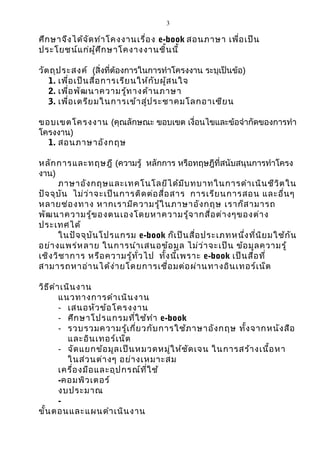 3

ศึก ษาจึง ได้จ ัด ทำา โคงงานเรื่อ ง e-book สอนภาษา เพื่อ เป็น
ประโยชน์แ ก่ผ ู้ศ ึก ษาโคงางงานชิ้น นี้

วัต ถุป ระสงค์ (สิ่งที่ต้องการในการทำาโครงงาน ระบุเป็นข้อ)
   1. เพื่อ เป็น สื่อ การเรีย นให้ก ับ ผู้ส นใจ
   2. เพื่อ พัฒ นาความรู้ท างด้า นภาษา
   3. เพื่อ เตรีย มในการเข้า สู่ป ระชาคมโลกอาเซีย น

ขอบเขตโครงงาน (คุณลักษณะ ขอบเขต เงื่อนไขและข้อจำากัดของการทำา
โครงงาน)
  1. สอนภาษาอัง กฤษ

หลัก การและทฤษฎี (ความรู้ หลักการ หรือทฤษฎีที่สนับสนุนการทำาโครง
งาน)
      ภาษาอัง กฤษและเทคโนโลยีไ ด้ม ีบ ทบาทในการดำา เนิน ชีว ิต ใน
ปัจ จุบ ัน ไม่ว ่า จะเป็น การติด ต่อ สื่อ สาร การเรีย นการสอน และอื่น ๆ
หลายช่อ งทาง หากเรามีค วามรู้ใ นภาษาอัง กฤษ เราก็ส ามารถ
พัฒ นาความรู้ข องตนเองโดยหาความรู้จ ากสื่อ ต่า งๆของต่า ง
ประเทศได้
      ในปัจ จุบ ัน โปรแกรม e-book ก็เ ป็น สื่อ ประเภทหนึ่ง ที่น ิย มใช้ก ัน
อย่า งแพร่ห ลาย ในการนำา เสนอข้อ มูล ไม่ว ่า จะเป็น ข้อ มูล ความรู้
เชิง วิช าการ หรือ ความรู้ท ั่ว ไป ทั้ง นี้เ พราะ e-book เป็น สื่อ ที่
สามารถหาอ่า นได้ง ่า ยโดยการเชื่อ มต่อ ผ่า นทางอิน เทอร์เ น็ต

วิธ ีด ำา เนิน งาน
         แนวทางการดำา เนิน งาน
         - เสนอหัว ข้อ โครงงาน
         - ศึก ษาโปรแกรมที่ใ ช้ท ำา e-book
         - รวบรวมความรู้เ กี่ย วกับ การใช้ภ าษาอัง กฤษ ทั้ง จากหนัง สือ
            และอิน เทอร์เ น็ต
         - จัด แยกข้อ มูล เป็น หมวดหมู่ใ ห้ช ัด เจน ในการสร้า งเนื้อ หา
            ในส่ว นต่า งๆ อย่า งเหมาะสม
         เครื่อ งมือ และอุป กรณ์ท ี่ใ ช้
         -คอมพิว เตอร์
         งบประมาณ
         -
ขั้น ตอนและแผนดำา เนิน งาน
 