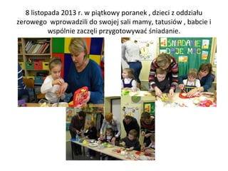 8 listopada 2013 r. w piątkowy poranek , dzieci z oddziału
zerowego wprowadzili do swojej sali mamy, tatusiów , babcie i
wspólnie zaczęli przygotowywać śniadanie.

 